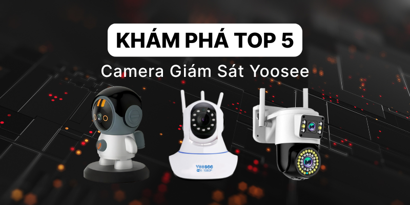 Khám Phá TOP 5 Camera Giám Sát Yoosee Được Ưa Chuộng Nhất Hiện Nay