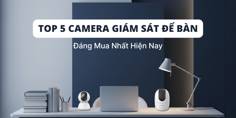 Top 5 Camera Giám Sát Để Bàn Đáng Mua Nhất Hiện Nay
